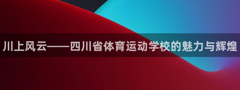 yy易游官网下载招商：川上风云——四川省体育运动学校的魅力与